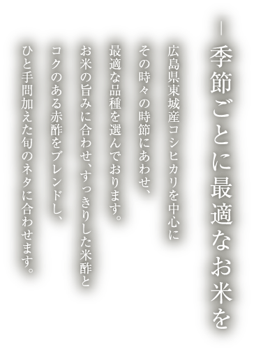 季節ごとに最適なお米を
          広島県東城産コシヒカリを中心に
          その時々の時節にあわせ、
          最適な品種を選んでおります。
          お米の旨みに合わせ、すっきりした米酢と
          コクのある赤酢をブレンドし、
          ひと手間加えた旬のネタに合わせます。 