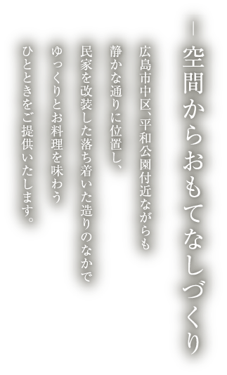 空間からおもてなしづくり
          広島市中区、平和公園付近ながらも
          静かな通りに位置し、
          民家を改装した落ち着いた造りのなかで
          ゆっくりとお料理を味わう
          ひとときをご提供いたします。